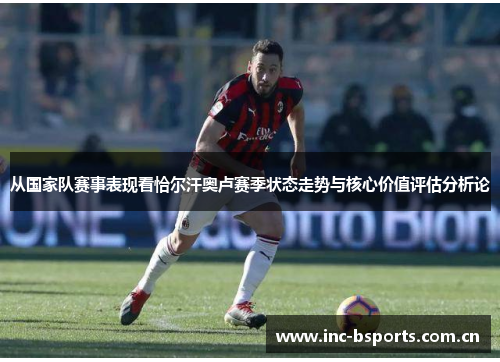 从国家队赛事表现看恰尔汗奥卢赛季状态走势与核心价值评估分析论
